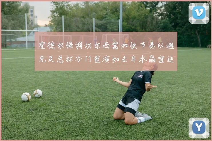 霍德尔强调切尔西需加快节奏以避免足总杯冷门重演如去年水晶宫逆袭曼城