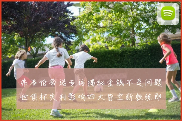 弗洛伦蒂诺专访揭秘金钱不是问题世俱杯失利影响四大皆空新教练即将到来