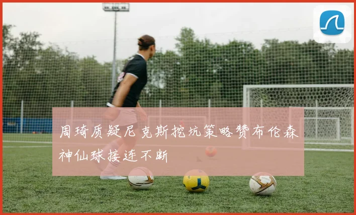 周琦质疑尼克斯挖坑策略赞布伦森神仙球接连不断