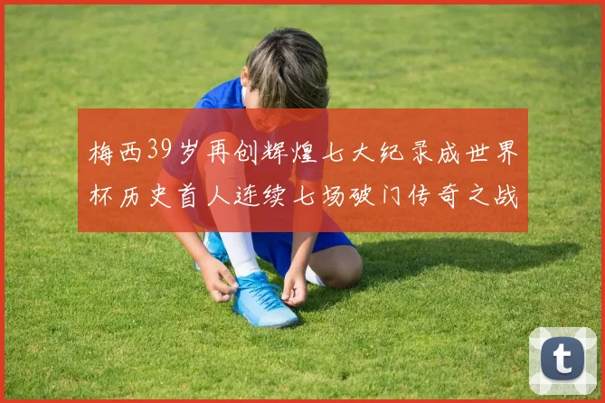 梅西39岁再创辉煌七大纪录成世界杯历史首人连续七场破门传奇之战