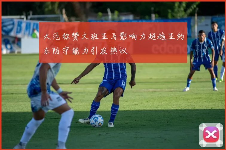 大范称赞文班亚马影响力超越亚约东防守能力引发热议