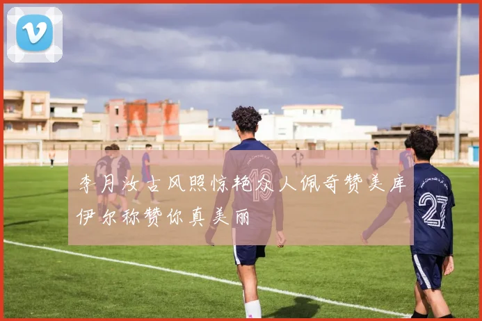 李月汝古风照惊艳众人佩奇赞美库伊尔称赞你真美丽