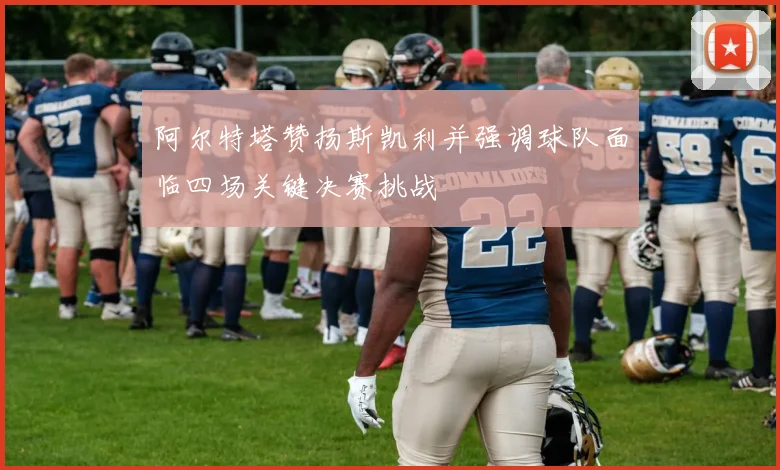 阿尔特塔赞扬斯凯利并强调球队面临四场关键决赛挑战