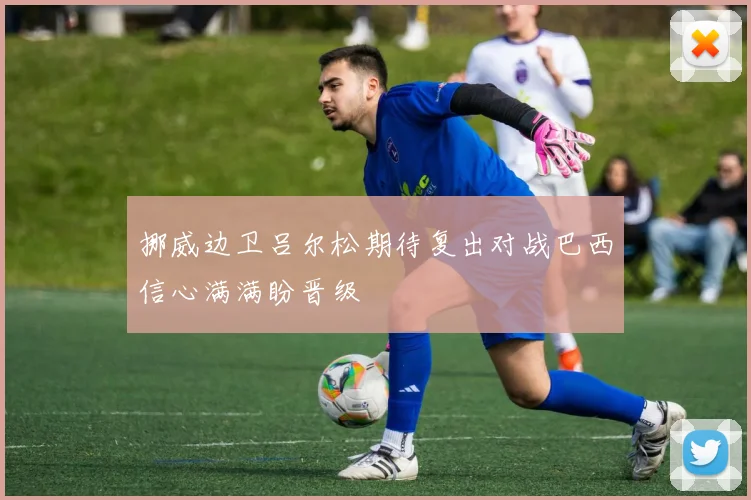 挪威边卫吕尔松期待复出对战巴西信心满满盼晋级
