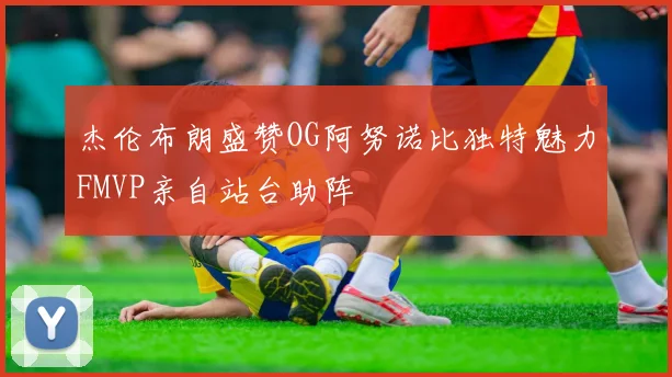 杰伦布朗盛赞OG阿努诺比独特魅力FMVP亲自站台助阵