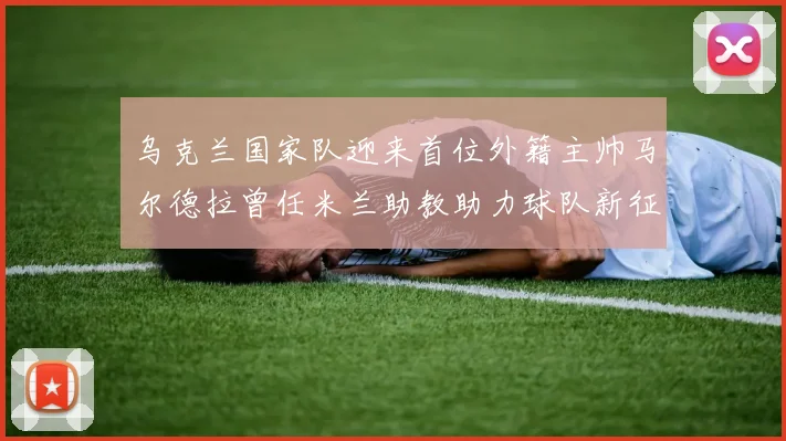 乌克兰国家队迎来首位外籍主帅马尔德拉曾任米兰助教助力球队新征程
