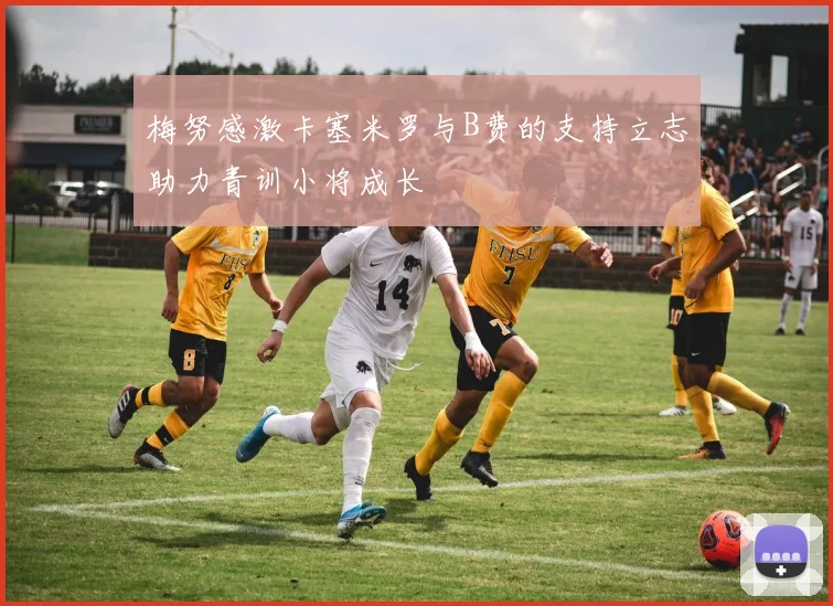梅努感激卡塞米罗与B费的支持立志助力青训小将成长