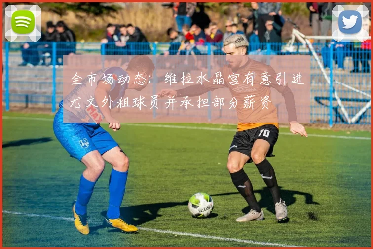 全市场动态：维拉水晶宫有意引进尤文外租球员并承担部分薪资