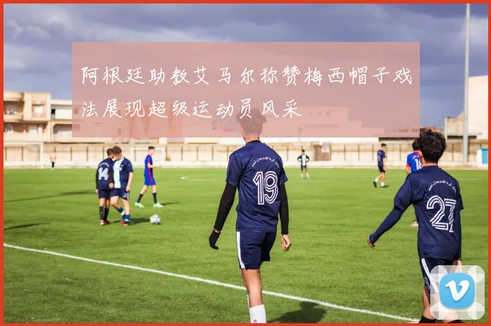 阿根廷助教艾马尔称赞梅西帽子戏法展现超级运动员风采
