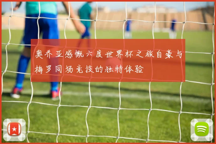 奥乔亚感慨六度世界杯之旅自豪与梅罗同场竞技的独特体验