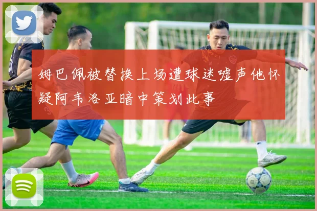 姆巴佩被替换上场遭球迷嘘声他怀疑阿韦洛亚暗中策划此事