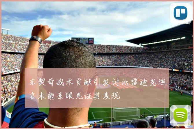 东契奇战术贡献引发讨论雷迪克坦言未能亲眼见证其表现