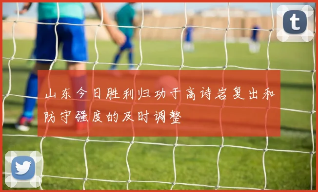 山东今日胜利归功于高诗岩复出和防守强度的及时调整